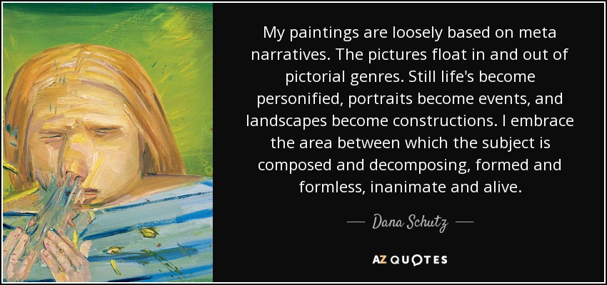 My paintings are loosely based on meta narratives. The pictures float in and out of pictorial genres. Still life's become personified, portraits become events, and landscapes become constructions. I embrace the area between which the subject is composed and decomposing, formed and formless, inanimate and alive. - Dana Schutz