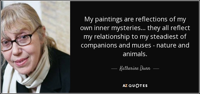 My paintings are reflections of my own inner mysteries... they all reflect my relationship to my steadiest of companions and muses - nature and animals. - Katherine Dunn
