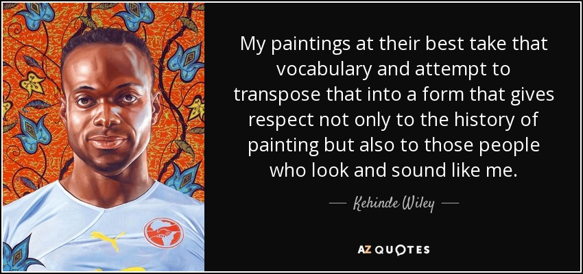 My paintings at their best take that vocabulary and attempt to transpose that into a form that gives respect not only to the history of painting but also to those people who look and sound like me. - Kehinde Wiley