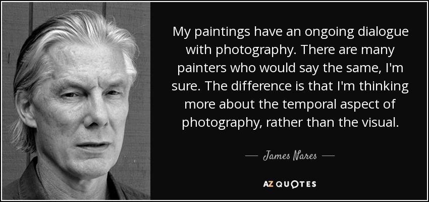 My paintings have an ongoing dialogue with photography. There are many painters who would say the same, I'm sure. The difference is that I'm thinking more about the temporal aspect of photography, rather than the visual. - James Nares