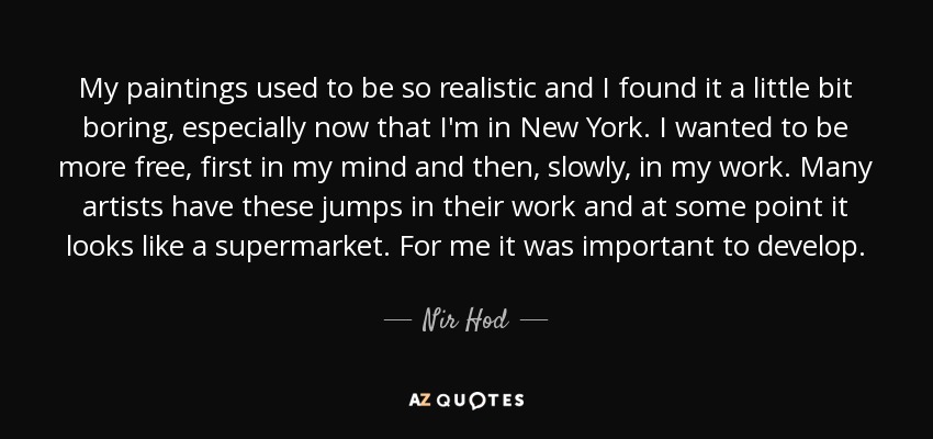 My paintings used to be so realistic and I found it a little bit boring, especially now that I'm in New York. I wanted to be more free, first in my mind and then, slowly, in my work. Many artists have these jumps in their work and at some point it looks like a supermarket. For me it was important to develop. - Nir Hod