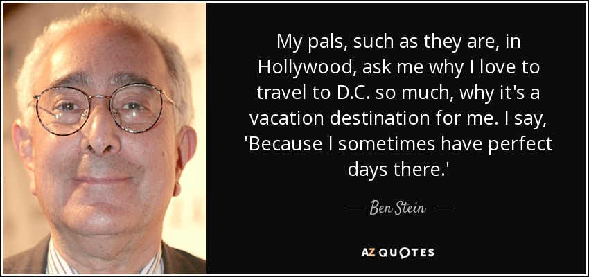 My pals, such as they are, in Hollywood, ask me why I love to travel to D.C. so much, why it's a vacation destination for me. I say, 'Because I sometimes have perfect days there.' - Ben Stein