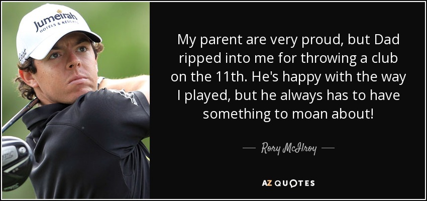 My parent are very proud, but Dad ripped into me for throwing a club on the 11th. He's happy with the way I played, but he always has to have something to moan about! - Rory McIlroy