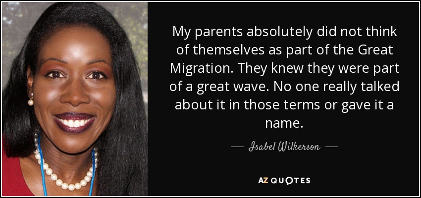 My parents absolutely did not think of themselves as part of the Great Migration. They knew they were part of a great wave. No one really talked about it in those terms or gave it a name. - Isabel Wilkerson