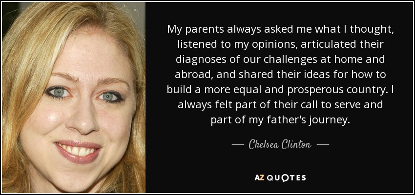 My parents always asked me what I thought, listened to my opinions, articulated their diagnoses of our challenges at home and abroad, and shared their ideas for how to build a more equal and prosperous country. I always felt part of their call to serve and part of my father's journey. - Chelsea Clinton