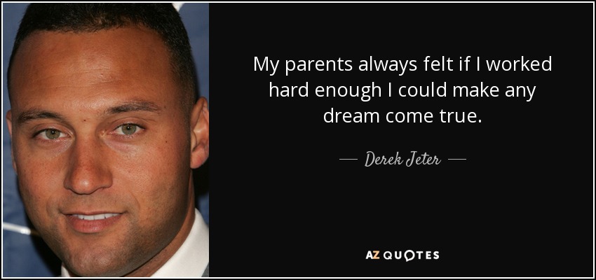 My parents always felt if I worked hard enough I could make any dream come true. - Derek Jeter