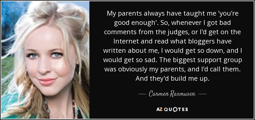 My parents always have taught me 'you're good enough'. So, whenever I got bad comments from the judges, or I'd get on the Internet and read what bloggers have written about me, I would get so down, and I would get so sad. The biggest support group was obviously my parents, and I'd call them. And they'd build me up. - Carmen Rasmusen