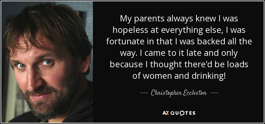 My parents always knew I was hopeless at everything else, I was fortunate in that I was backed all the way. I came to it late and only because I thought there'd be loads of women and drinking! - Christopher Eccleston