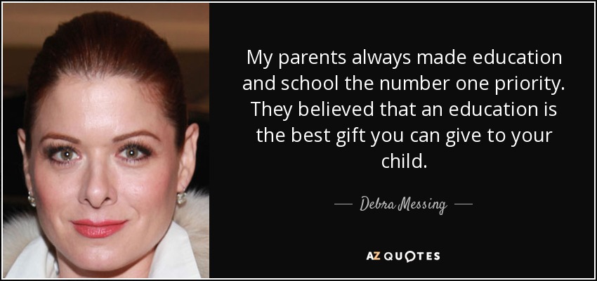 My parents always made education and school the number one priority. They believed that an education is the best gift you can give to your child. - Debra Messing