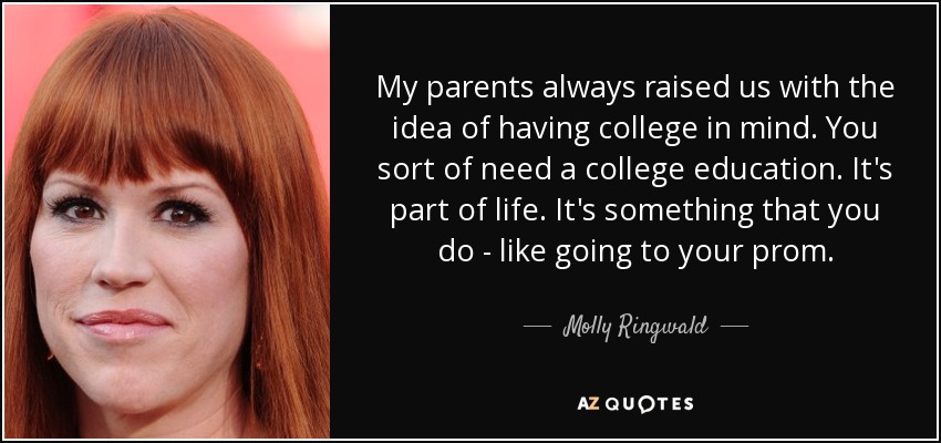 My parents always raised us with the idea of having college in mind. You sort of need a college education. It's part of life. It's something that you do - like going to your prom. - Molly Ringwald
