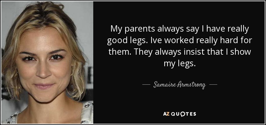 My parents always say I have really good legs. Ive worked really hard for them. They always insist that I show my legs. - Samaire Armstrong