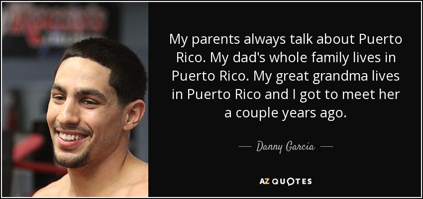 My parents always talk about Puerto Rico. My dad's whole family lives in Puerto Rico. My great grandma lives in Puerto Rico and I got to meet her a couple years ago. - Danny Garcia