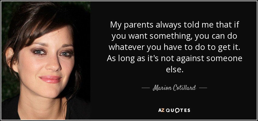 My parents always told me that if you want something, you can do whatever you have to do to get it. As long as it's not against someone else. - Marion Cotillard