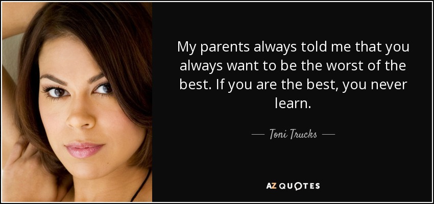 My parents always told me that you always want to be the worst of the best. If you are the best, you never learn. - Toni Trucks