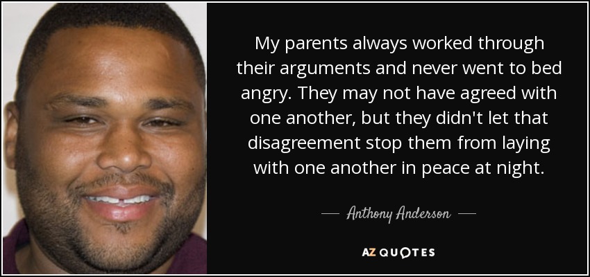 My parents always worked through their arguments and never went to bed angry. They may not have agreed with one another, but they didn't let that disagreement stop them from laying with one another in peace at night. - Anthony Anderson
