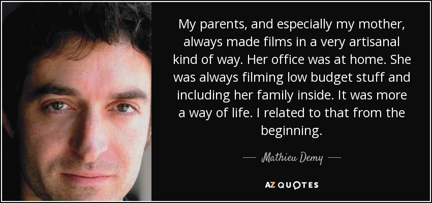 My parents, and especially my mother, always made films in a very artisanal kind of way. Her office was at home. She was always filming low budget stuff and including her family inside. It was more a way of life. I related to that from the beginning. - Mathieu Demy