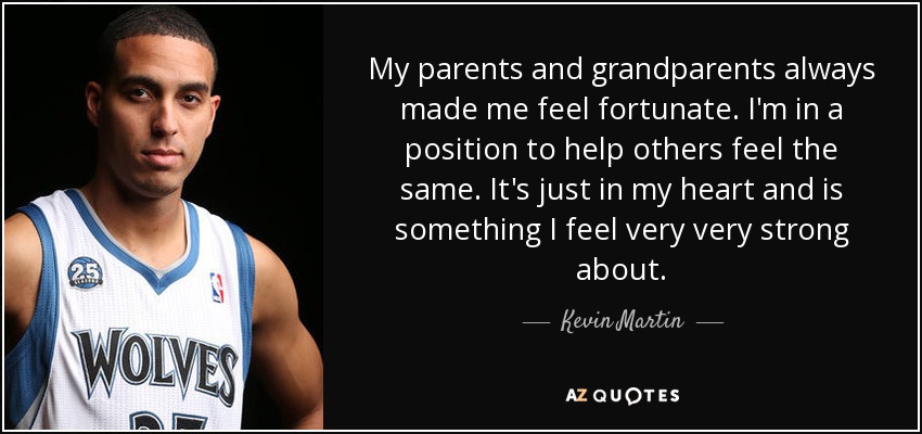 My parents and grandparents always made me feel fortunate. I'm in a position to help others feel the same. It's just in my heart and is something I feel very very strong about. - Kevin Martin