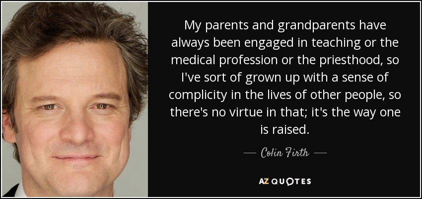 My parents and grandparents have always been engaged in teaching or the medical profession or the priesthood, so I've sort of grown up with a sense of complicity in the lives of other people, so there's no virtue in that; it's the way one is raised. - Colin Firth