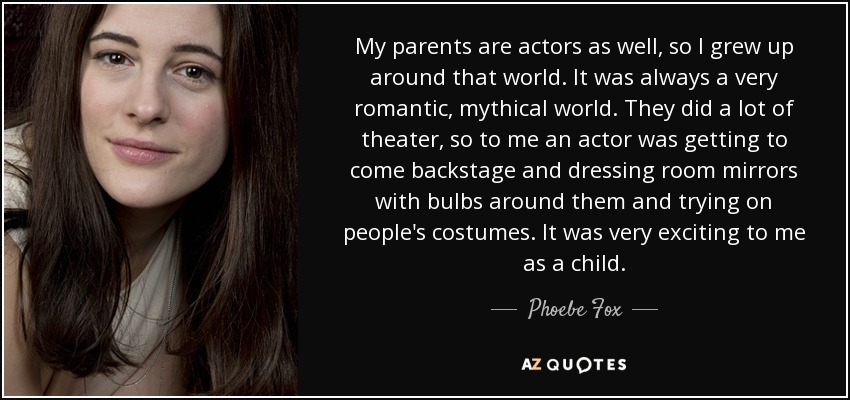 My parents are actors as well, so I grew up around that world. It was always a very romantic, mythical world. They did a lot of theater, so to me an actor was getting to come backstage and dressing room mirrors with bulbs around them and trying on people's costumes. It was very exciting to me as a child. - Phoebe Fox