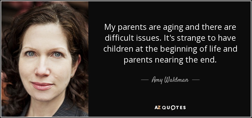 My parents are aging and there are difficult issues. It's strange to have children at the beginning of life and parents nearing the end. - Amy Waldman