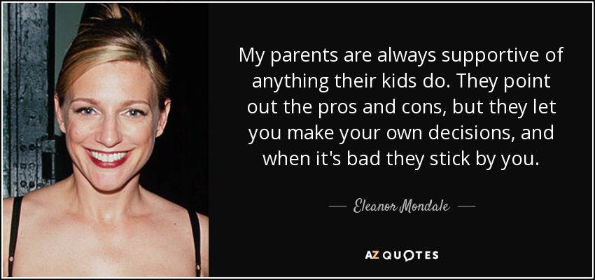 My parents are always supportive of anything their kids do. They point out the pros and cons, but they let you make your own decisions, and when it's bad they stick by you. - Eleanor Mondale
