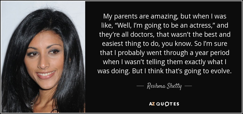 My parents are amazing, but when I was like, “Well, I’m going to be an actress,” and they’re all doctors, that wasn’t the best and easiest thing to do, you know. So I’m sure that I probably went through a year period when I wasn’t telling them exactly what I was doing. But I think that’s going to evolve. - Reshma Shetty