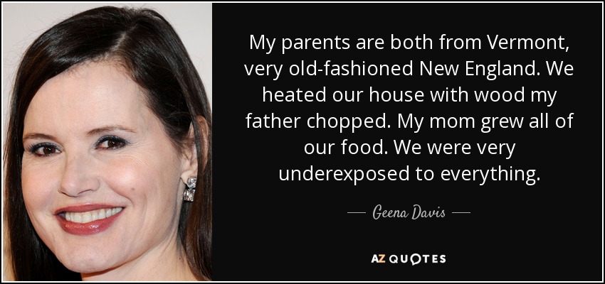 My parents are both from Vermont, very old-fashioned New England. We heated our house with wood my father chopped. My mom grew all of our food. We were very underexposed to everything. - Geena Davis