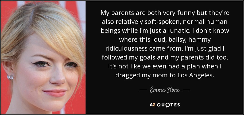 My parents are both very funny but they're also relatively soft-spoken, normal human beings while I'm just a lunatic. I don't know where this loud, ballsy, hammy ridiculousness came from. I'm just glad I followed my goals and my parents did too. It's not like we even had a plan when I dragged my mom to Los Angeles. - Emma Stone