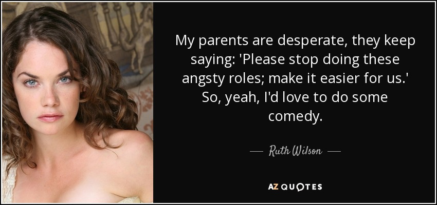 My parents are desperate, they keep saying: 'Please stop doing these angsty roles; make it easier for us.' So, yeah, I'd love to do some comedy. - Ruth Wilson