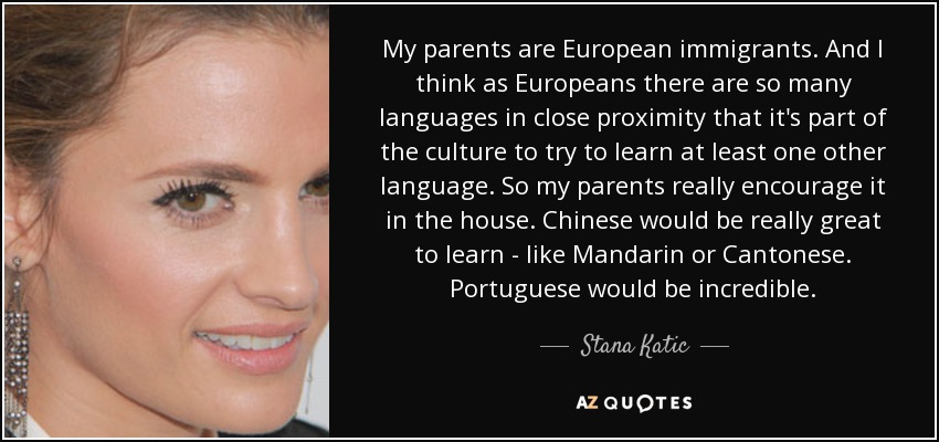 My parents are European immigrants. And I think as Europeans there are so many languages in close proximity that it's part of the culture to try to learn at least one other language. So my parents really encourage it in the house. Chinese would be really great to learn - like Mandarin or Cantonese. Portuguese would be incredible. - Stana Katic
