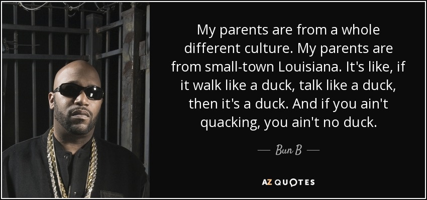 My parents are from a whole different culture. My parents are from small-town Louisiana. It's like, if it walk like a duck, talk like a duck, then it's a duck. And if you ain't quacking, you ain't no duck. - Bun B