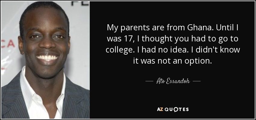 My parents are from Ghana. Until I was 17, I thought you had to go to college. I had no idea. I didn't know it was not an option. - Ato Essandoh
