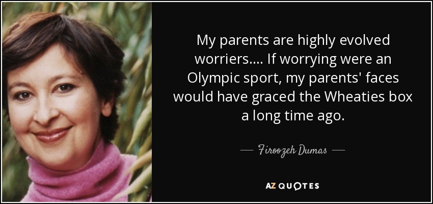 My parents are highly evolved worriers. ... If worrying were an Olympic sport, my parents' faces would have graced the Wheaties box a long time ago. - Firoozeh Dumas
