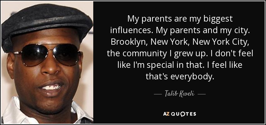 My parents are my biggest influences. My parents and my city. Brooklyn, New York, New York City, the community I grew up. I don't feel like I'm special in that. I feel like that's everybody. - Talib Kweli