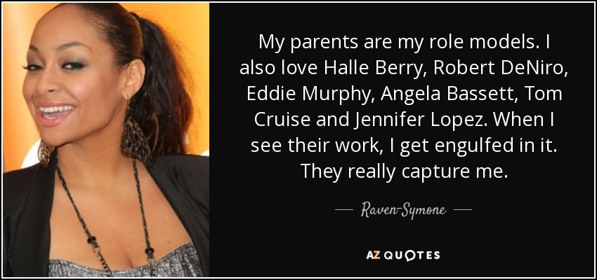 My parents are my role models. I also love Halle Berry, Robert DeNiro, Eddie Murphy, Angela Bassett, Tom Cruise and Jennifer Lopez. When I see their work, I get engulfed in it. They really capture me. - Raven-Symone