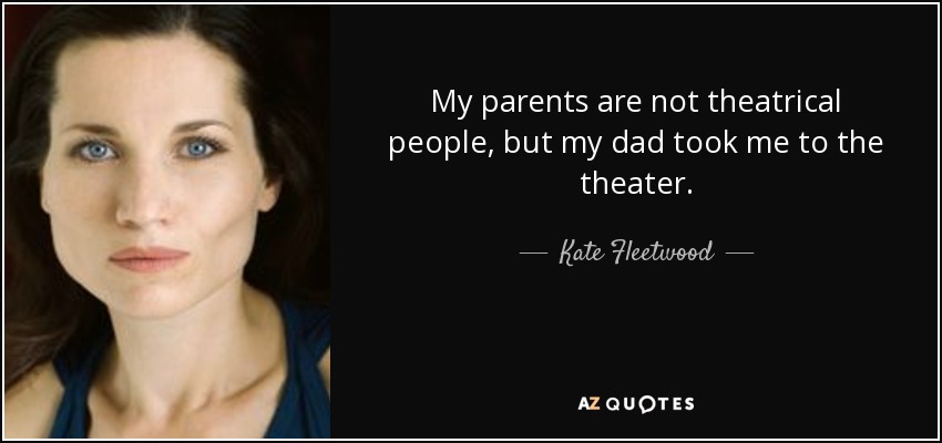 My parents are not theatrical people, but my dad took me to the theater. - Kate Fleetwood