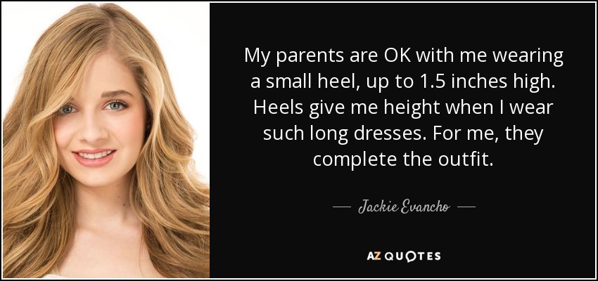 My parents are OK with me wearing a small heel, up to 1.5 inches high. Heels give me height when I wear such long dresses. For me, they complete the outfit. - Jackie Evancho