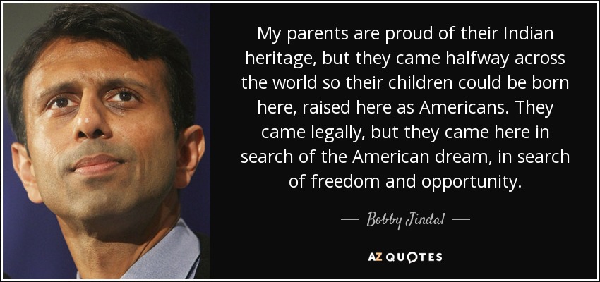 My parents are proud of their Indian heritage, but they came halfway across the world so their children could be born here, raised here as Americans. They came legally, but they came here in search of the American dream, in search of freedom and opportunity. - Bobby Jindal
