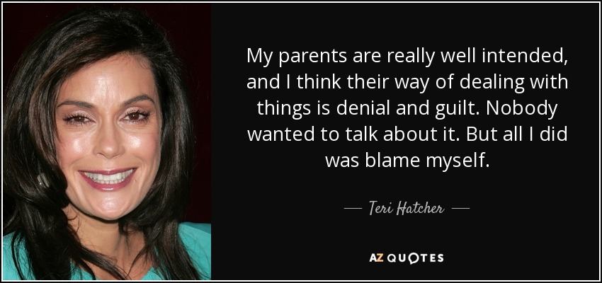 My parents are really well intended, and I think their way of dealing with things is denial and guilt. Nobody wanted to talk about it. But all I did was blame myself. - Teri Hatcher