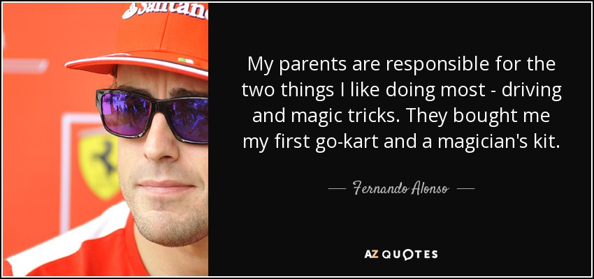 My parents are responsible for the two things I like doing most - driving and magic tricks. They bought me my first go-kart and a magician's kit. - Fernando Alonso