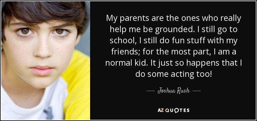 My parents are the ones who really help me be grounded. I still go to school, I still do fun stuff with my friends; for the most part, I am a normal kid. It just so happens that I do some acting too! - Joshua Rush