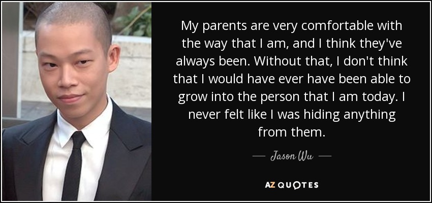 My parents are very comfortable with the way that I am, and I think they've always been. Without that, I don't think that I would have ever have been able to grow into the person that I am today. I never felt like I was hiding anything from them. - Jason Wu