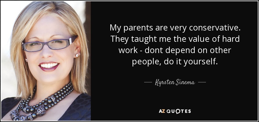 My parents are very conservative. They taught me the value of hard work - dont depend on other people, do it yourself. - Kyrsten Sinema