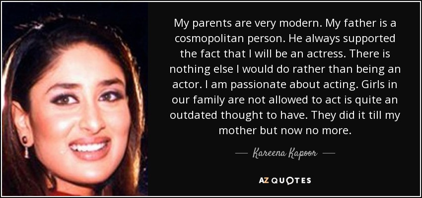My parents are very modern. My father is a cosmopolitan person. He always supported the fact that I will be an actress. There is nothing else I would do rather than being an actor. I am passionate about acting. Girls in our family are not allowed to act is quite an outdated thought to have. They did it till my mother but now no more. - Kareena Kapoor