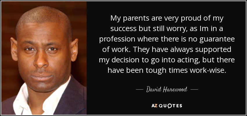 My parents are very proud of my success but still worry, as Im in a profession where there is no guarantee of work. They have always supported my decision to go into acting, but there have been tough times work-wise. - David Harewood