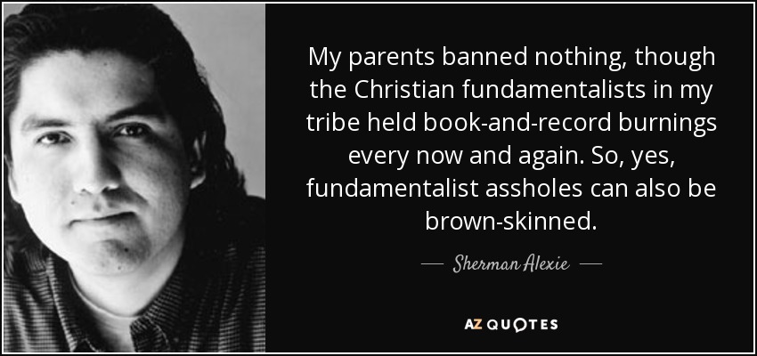 My parents banned nothing, though the Christian fundamentalists in my tribe held book-and-record burnings every now and again. So, yes, fundamentalist assholes can also be brown-skinned. - Sherman Alexie