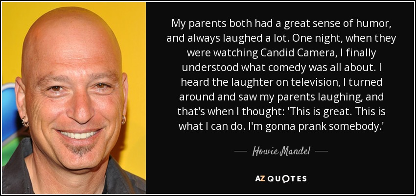 My parents both had a great sense of humor, and always laughed a lot. One night, when they were watching Candid Camera, I finally understood what comedy was all about. I heard the laughter on television, I turned around and saw my parents laughing, and that's when I thought: 'This is great. This is what I can do. I'm gonna prank somebody.' - Howie Mandel