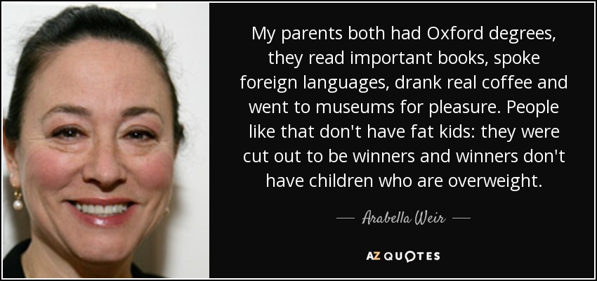 My parents both had Oxford degrees, they read important books, spoke foreign languages, drank real coffee and went to museums for pleasure. People like that don't have fat kids: they were cut out to be winners and winners don't have children who are overweight. - Arabella Weir
