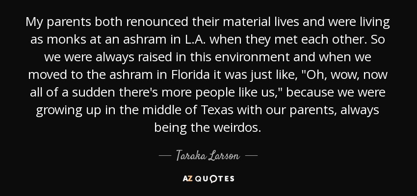 My parents both renounced their material lives and were living as monks at an ashram in L.A. when they met each other. So we were always raised in this environment and when we moved to the ashram in Florida it was just like, 