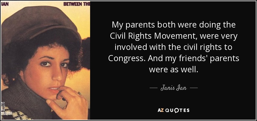 My parents both were doing the Civil Rights Movement, were very involved with the civil rights to Congress. And my friends' parents were as well. - Janis Ian